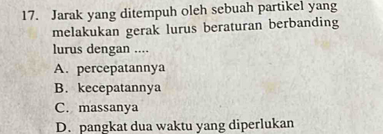 Jarak yang ditempuh oleh sebuah partikel yang
melakukan gerak lurus beraturan berbanding
lurus dengan ....
A. percepatannya
B. kecepatannya
C. massanya
D. pangkat dua waktu yang diperlukan