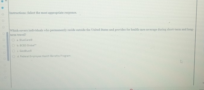 Instructions: Select the most appropriate response.
Which covers individuals who permanently reside outside the United States and provides for health care coverage during short-term and long-
term travel?
a.BlueCard⑧
b. BCBS Global”
c. GeoBlue⑧
d. Federal Employee Health Benefits Program