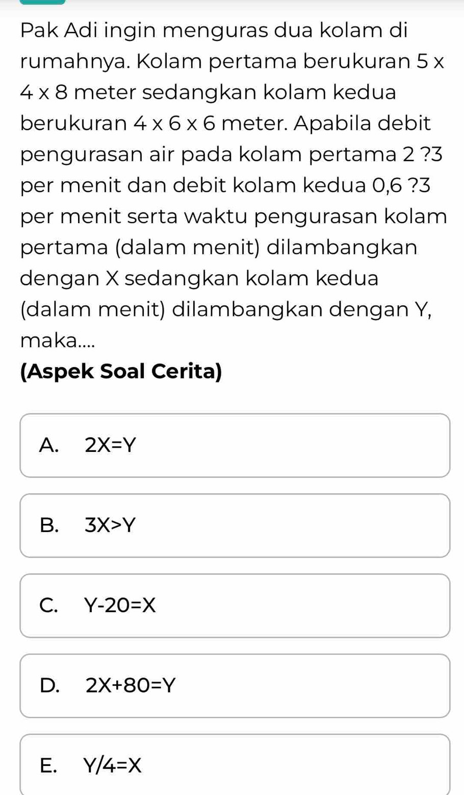 Pak Adi ingin menguras dua kolam di
rumahnya. Kolam pertama berukuran 5 x
4* 8 meter sedangkan kolam kedua
berukuran 4* 6* 6 meter. Apabila debit
pengurasan air pada kolam pertama 2 ? 3
per menit dan debit kolam kedua 0,6 ? 3
per menit serta waktu pengurasan kolam 
pertama (dalam menit) dilambangkan
dengan X sedangkan kolam kedua
(dalam menit) dilambangkan dengan Y,
maka....
(Aspek Soal Cerita)
A. 2X=Y
B. 3X>Y
C. Y-20=X
D. 2X+80=Y
E. Y/4=X