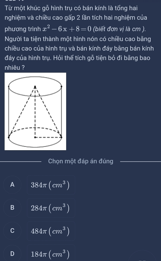 Từ một khúc gỗ hình trụ có bán kính là tổng hai
nghiệm và chiều cao gấp 2 lần tích hai nghiệm của
phương trình x^2-6x+8=0 (biết đơn vị là cm ).
Người ta tiện thành một hình nón có chiều cao bằng
chiều cao của hình trụ và bán kính đáy bằng bán kính
đáy của hình trụ. Hỏi thể tích gỗ tiện bỏ đi bằng bao
nhiêu ?
Chọn một đáp án đúng
A 384π (cm^3)
B 284π (cm^3)
C 484π (cm^3)
D 184π (cm^3)