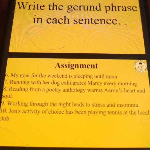 Write the gerund phrase 
in each sentence. 
Assignment 
6. My goal for the weekend is sleeping until noon. 
7. Running with her dog exhilarates Marcy every morning. 
8. Reading from a poetry anthology warms Aaron’s heart and 
soul. 
9. Working through the night leads to stress and insomnia. 
10. Jon's activity of choice has been playing tennis at the local 
club.