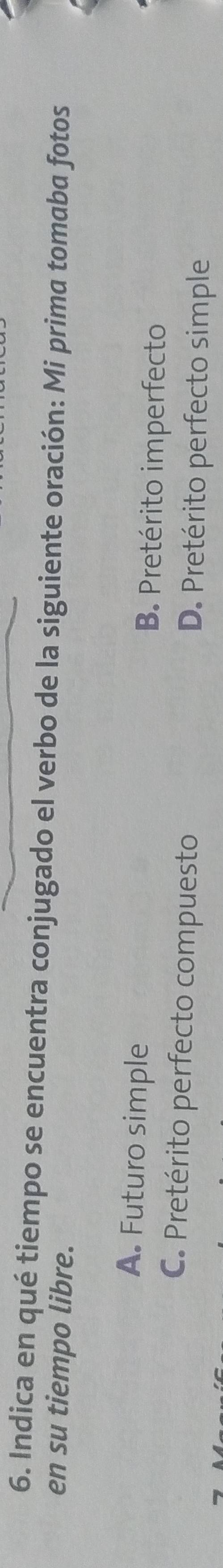 Indica en qué tiempo se encuentra conjugado el verbo de la siguiente oración: Mi prima tomaba fotos
en su tiempo libre.
A. Futuro simple B. Pretérito imperfecto
C. Pretérito perfecto compuesto D. Pretérito perfecto simple