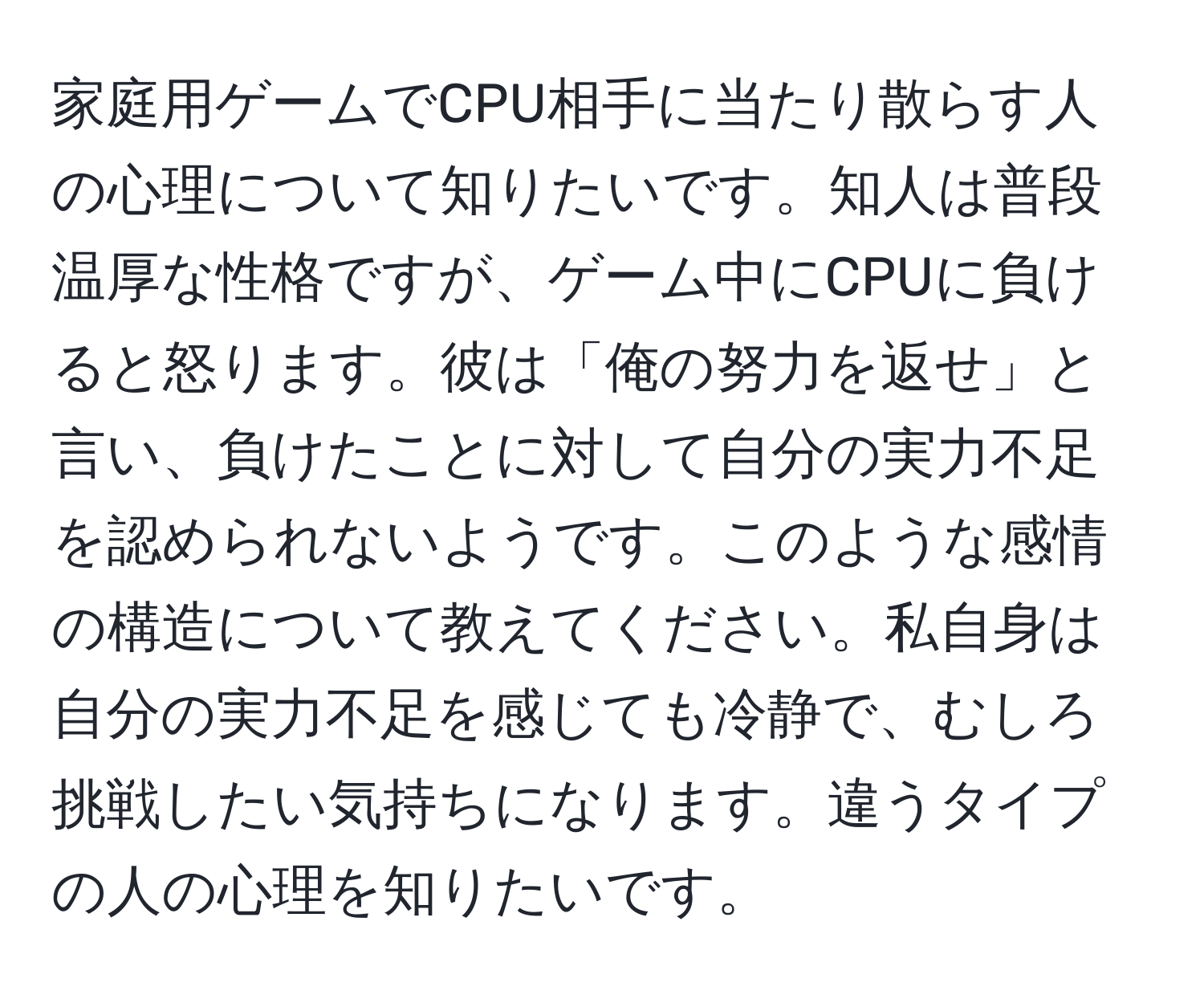 家庭用ゲームでCPU相手に当たり散らす人の心理について知りたいです。知人は普段温厚な性格ですが、ゲーム中にCPUに負けると怒ります。彼は「俺の努力を返せ」と言い、負けたことに対して自分の実力不足を認められないようです。このような感情の構造について教えてください。私自身は自分の実力不足を感じても冷静で、むしろ挑戦したい気持ちになります。違うタイプの人の心理を知りたいです。