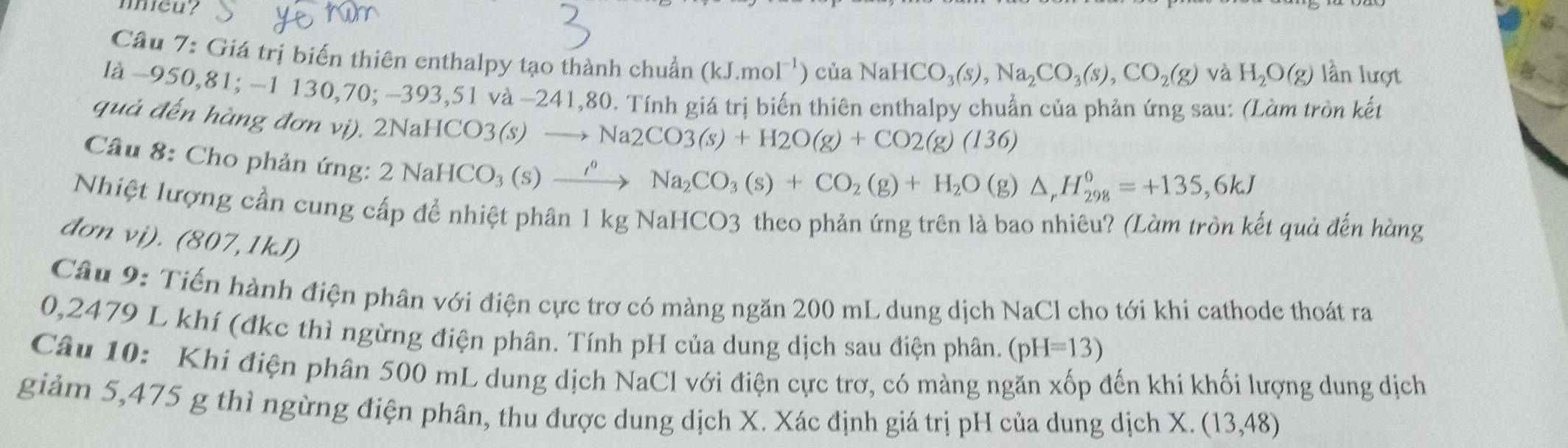 meu? 
Câu 7: Giá trị biến thiên enthalpy tạo thành chuẩn (kJ.mol^(-1))ciaNaHCO_3(s), Na_2CO_3(s), CO_2(g) lần lượt 
và H_2O(g)
là −950, 81; −1 130,70; −393,51 và −241,80. Tính giá trị biến thiên enthalpy chuẩn của phản ứng sau: (Làm tròn kết 
quả đến hàng đơn vị). 2NaHCO: CO3(s)to Na2CO3(s)+H2O(g)+CO2(g)(136)
Câu 8: Cho phản ứng:
2NaHCO_3(s)xrightarrow rho Na_2CO_3(s)+CO_2(g)+H_2O ( g) △ _rH_(298)°=+135,6kJ
Nhiệt lượng cần cung cấp để nhiệt phân 1 kg NaHCO3 theo phản ứng trên là bao nhiêu? (Làm tròn kết quả đến hàng 
đơn vị). (807,1kJ) 
Câu 9: Tiến hành điện phân với điện cực trơ có màng ngăn 200 mL dung dịch NaCl cho tới khi cathode thoát ra
0,2479 L khí (đkc thì ngừng điện phân. Tính pH của dung dịch sau điện phân. (pH=13)
Câu 10: Khi điện phân 500 mL dung dịch NaCl với điện cực trơ, có màng ngăn xốp đến khi khối lượng dung dịch 
giảm 5,475 g thì ngừng điện phân, thu được dung dịch X. Xác định giá trị pH của dung dịch X. (13,48)