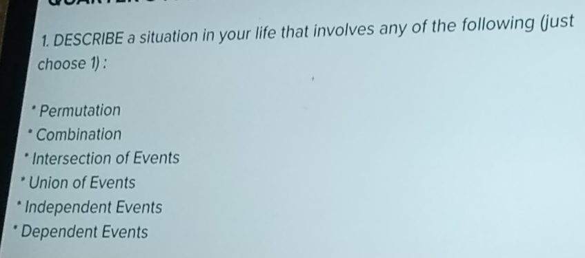 DESCRIBE a situation in your life that involves any of the following (just
choose 1) :
Permutation
Combination
Intersection of Events
Union of Events
Independent Events
Dependent Events