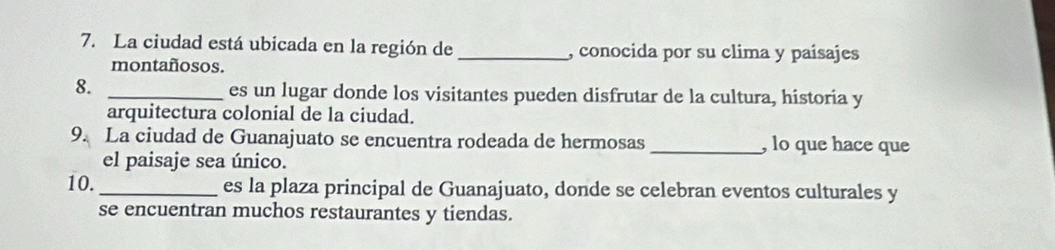 La ciudad está ubicada en la región de _, conocida por su clima y paísajes 
montañosos. 
8. _es un lugar donde los visitantes pueden disfrutar de la cultura, historia y 
arquitectura colonial de la ciudad. 
9. La ciudad de Guanajuato se encuentra rodeada de hermosas _, lo que hace que 
el paisaje sea único. 
10._ es la plaza principal de Guanajuato, donde se celebran eventos culturales y 
se encuentran muchos restaurantes y tiendas.