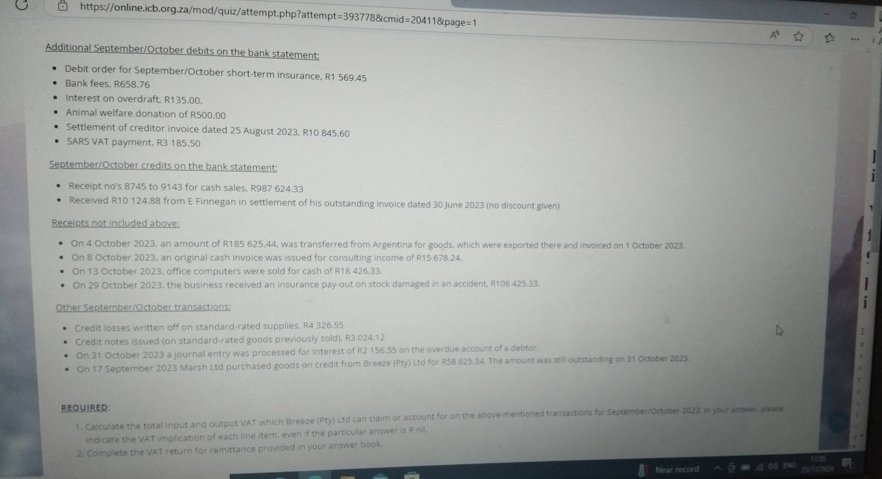 t=3937 78&cmid= 1&page=1
=2041
Additional September/October debits on the bank statement:
Debit order for September/October short-term insurance, R1 569.45
Bank fees, R658.76
Interest on overdraft, R135.00.
Animal welfare donation of R500.00
Settlement of creditor invoice dated 25 August 2023, R10 845.60
SARS VAT payment, R3 185.50
September/October credits on the bank statement:
Receipt no's 8745 to 9143 for cash sales, R987 624.33
Received R10 124.88 from E Finnegan in settlement of his outstanding invoice dated 30 June 2023 (no discount given)
Receipts not included above:
On 4 October 2023, an amount of R185 625.44, was transferred from Argentina for goods, which were exported there and invoiced on 1 October 2023.
On 8 October 2023, an original cash invoice was issued for consulting income of R15 678.24.
On 13 October 2023, office computers were sold for cash of R18 426.33.
On 29 October 2023, the business received an insurance pay-out on stock damaged in an accident, R106 425.33.
Other September/October transactions:
Credit losses written off on standard-rated supplies. R4 326.55
Credit notes issued (on standard-rated goods previously sold), R3 024.12
On 31 October 2023 a journal entry was processed for interest of R2 156.55 on the overdue account of a debtor.
On 17 September 2023 Marsh Ltd purchased goods on credit from Breeze (Pty) Ltd for R58 625.34. The amount was still outstanding on 31 October 2023.
REqUired:
1. Calculate the total input and output VAT which Breeze (Pty) Ltd can claim or account for on the above-mentioned transactions for September/October 2023. in your answer, please
indicate the VAT implication of each line item, even if the particular answer is R nil.
2. Complete the VAT return for remittance provided in your answer book.
Near record