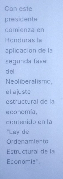 Con este 
presidente 
comienza en 
Honduras la 
aplicación de la 
segunda fase 
del 
Neoliberalismo, 
el ajuste 
estructural de la 
economía, 
contenido en la 
“Ley de 
Ordenamiento 
Estructural de la 
Economía".