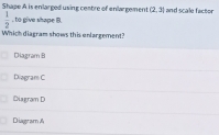 Shape A is enlarged using centre of enlargement (2,3) and scale factor
 1/2  , to give shape B.
Which diagram shows this enlargement?
Diagram B
Diagram C
Diagram D
Diagram &