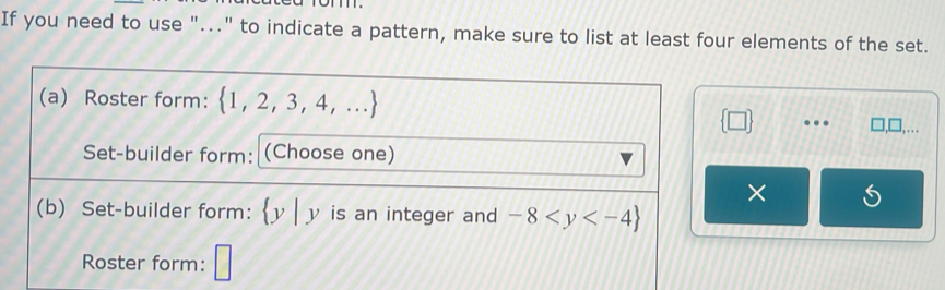 If you need to use "..." to indicate a pattern, make sure to list at least four elements of the set. 
(a) Roster form:  1,2,3,4,...
 □  . □ ,□ ,... 
Set-builder form: (Choose one) 
× 
(b) Set-builder form:  y|y is an integer and -8
Roster form: □