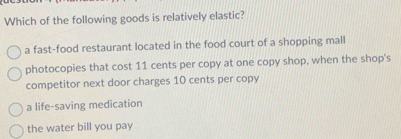 Which of the following goods is relatively elastic?
a fast-food restaurant located in the food court of a shopping mall
photocopies that cost 11 cents per copy at one copy shop, when the shop's
competitor next door charges 10 cents per copy
a life-saving medication
the water bill you pay