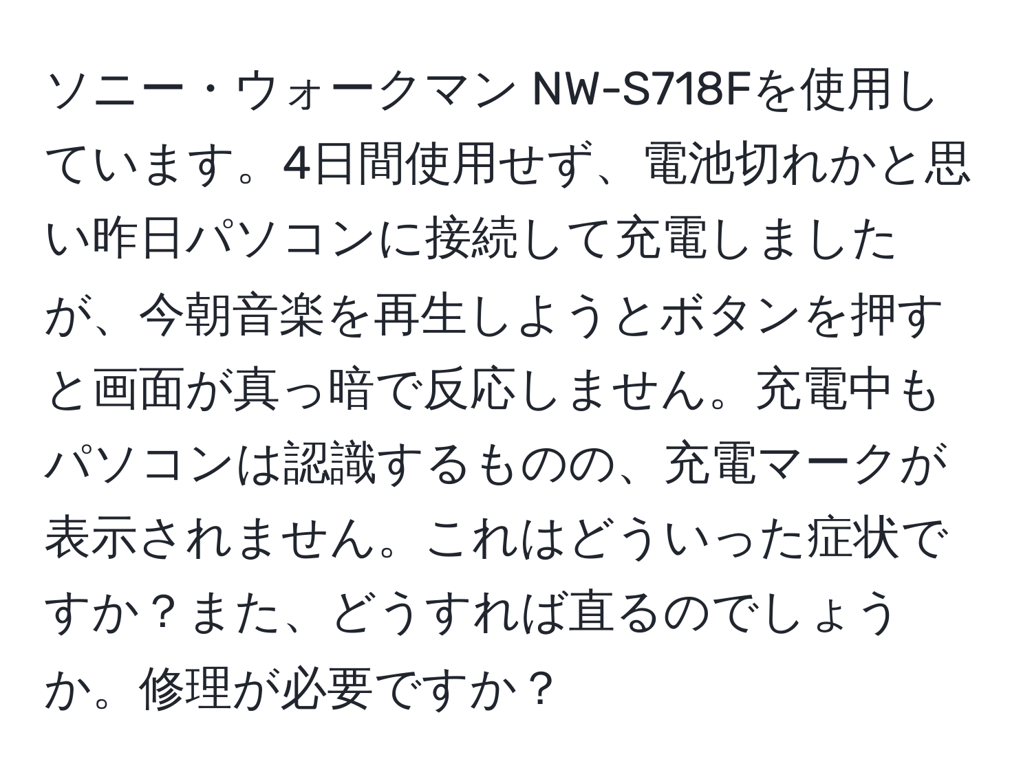 ソニー・ウォークマン NW-S718Fを使用しています。4日間使用せず、電池切れかと思い昨日パソコンに接続して充電しましたが、今朝音楽を再生しようとボタンを押すと画面が真っ暗で反応しません。充電中もパソコンは認識するものの、充電マークが表示されません。これはどういった症状ですか？また、どうすれば直るのでしょうか。修理が必要ですか？