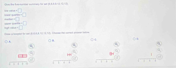 Give the five-number summary for set  6,6,6,9,12,12,12
low value =□ 
lower quarti e=□
mediar =□ 
upper quarl l_0=□
high value =□
Draw a boxplot for set (6,6,6,9,12,12,12). Choose the correct answer below.
D.
A.
B.
C.
H
I
B
0 3 6 12 à 5 6 9 D 3 6 3 8