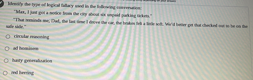 penoing on your ans wer .
Identify the type of logical fallacy used in the following conversation:
''Max, I just got a notice from the city about six unpaid parking tickets.''
"That reminds me, Dad, the last time I drove the car, the brakes felt a little soft. We’d better get that checked out to be on the
safe side."
circular reasoning
ad hominem
hasty generalization
red herring