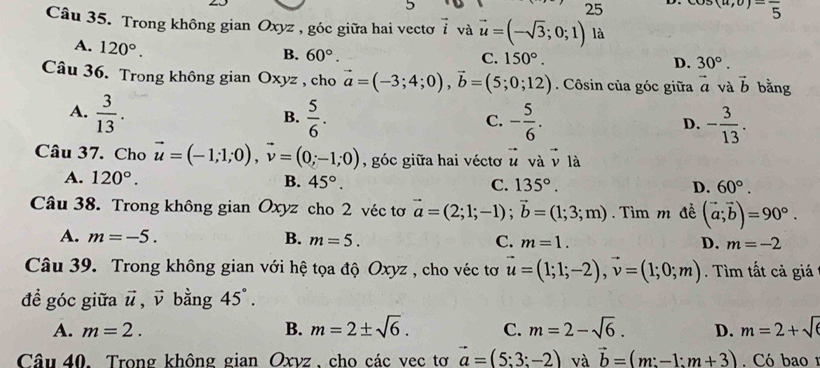 5
25
s(a,0)-frac 5 endarray
Câu 35. Trong không gian Oxyz , góc giữa hai vectơ vector i và vector u=(-sqrt(3);0;1) là
A. 120°.
B. 60°. C. 150°. D. 30°.
Câu 36. Trong không gian Ox x12 , cho vector a=(-3;4;0),vector b=(5;0;12). Côsin của góc giữa vector a và vector b bằng
A.  3/13 .  5/6 .
B.
C. - 5/6 . - 3/13 .
D.
Câu 37. Cho vector u=(-1;1;0),vector v=(0;-1;0) , góc giữa hai véctơ vector u và vector v là
A. 120°. B. 45°. C. 135°. D. 60°.
Câu 38. Trong không gian Oxyz cho 2 véc tơ vector a=(2;1;-1);vector b=(1;3;m). Tìm m đề (vector a;vector b)=90°.
A. m=-5. B. m=5. C. m=1. D. m=-2
Câu 39. Trong không gian với hệ tọa độ Oxyz , cho véc tơ vector u=(1;1;-2),vector v=(1;0;m). Tìm tất cả giá
đề góc giữa vector u,vector v bằng 45°.
A. m=2. B. m=2± sqrt(6). C. m=2-sqrt(6). D. m=2+sqrt(6)
Câu 40. Trong không gian Oxvz , cho các vec tơ vector a=(5;3;-2) và vector b=(m:-1:m+3). Có bao1