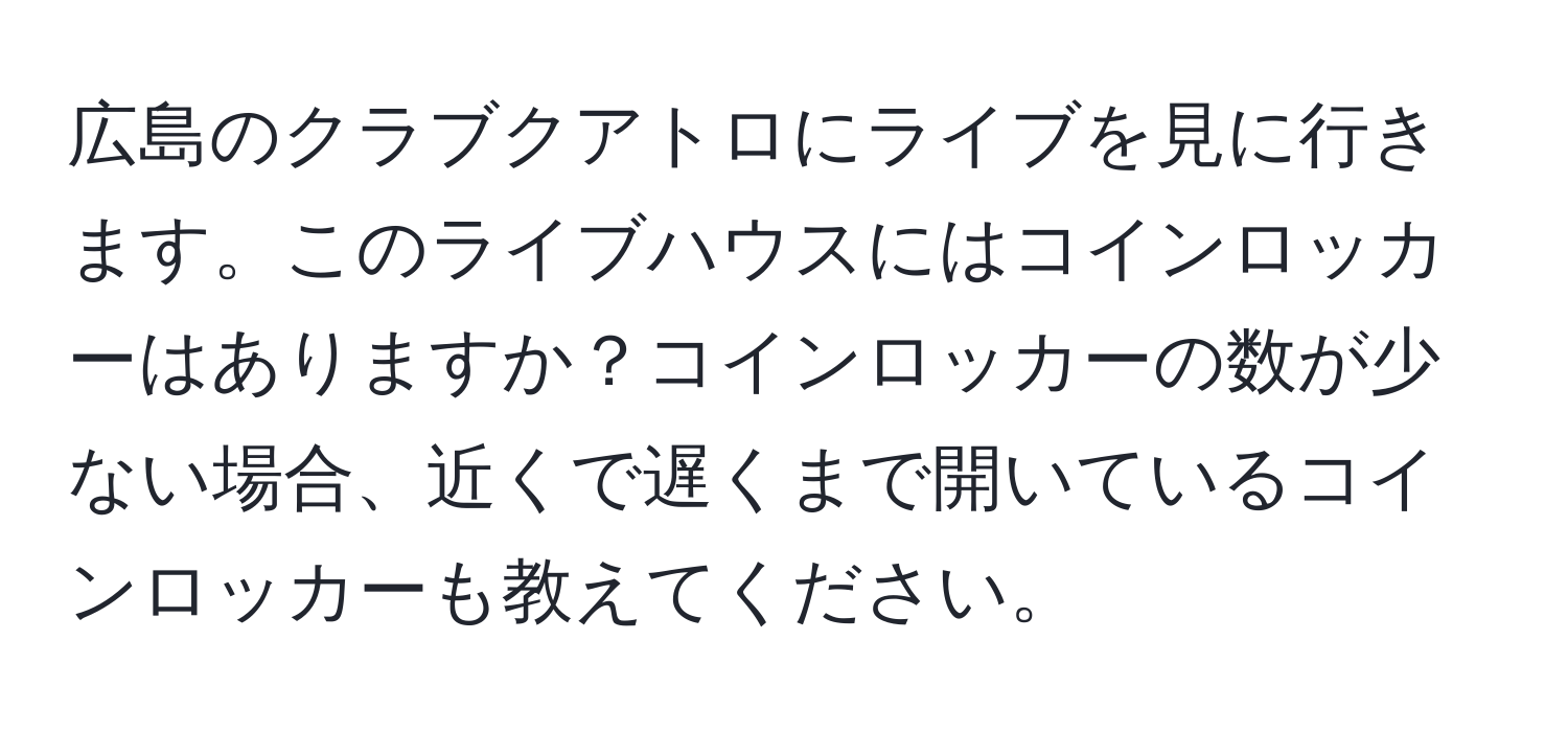 広島のクラブクアトロにライブを見に行きます。このライブハウスにはコインロッカーはありますか？コインロッカーの数が少ない場合、近くで遅くまで開いているコインロッカーも教えてください。