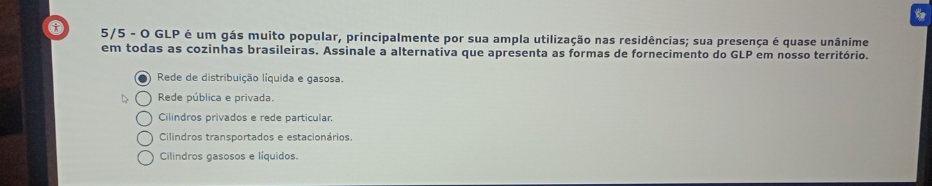 5/5 - O GLP é um gás muito popular, principalmente por sua ampla utilização nas residências; sua presença é quase unânime
em todas as cozinhas brasileiras. Assinale a alternativa que apresenta as formas de fornecimento do GLP em nosso território.
Rede de distribuição líquida e gasosa.
Rede pública e privada.
Cilindros privados e rede particular.
Cilindros transportados e estacionários.
Cilindros gasosos e líquidos.