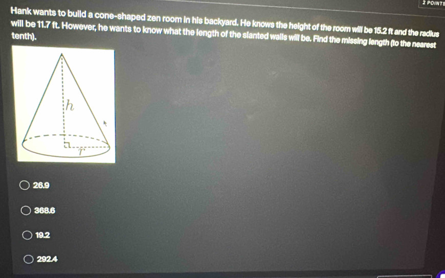 Hank wants to build a cone-shaped zen room in his backyard. He knows the height of the room will be 15.2 ft and the radius
will be 11.7 ft. However, he wants to know what the length of the slanted walls will be. Find the missing length (to the nearest
tenth).
26.9
368.6
19.2
292.4