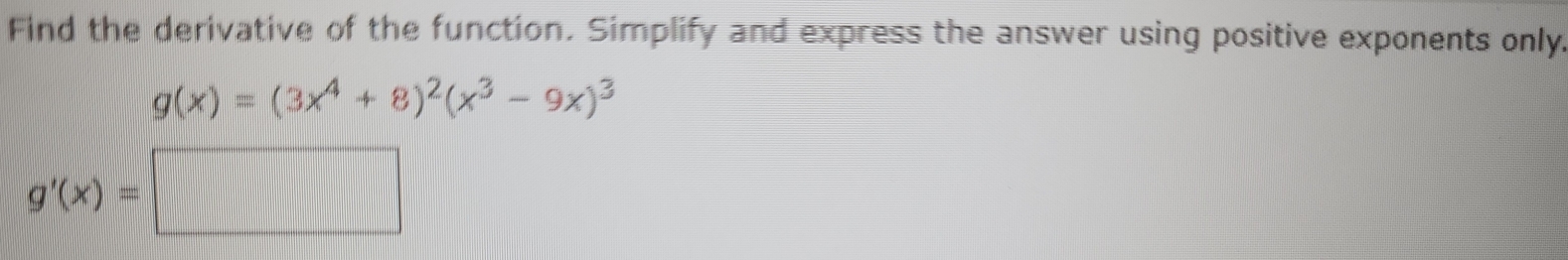 Find the derivative of the function. Simplify and express the answer using positive exponents only.
g(x)=(3x^4+8)^2(x^3-9x)^3
g'(x)=| □
