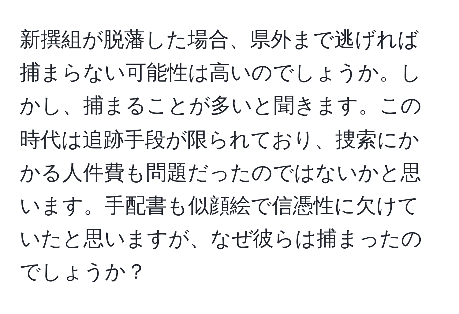 新撰組が脱藩した場合、県外まで逃げれば捕まらない可能性は高いのでしょうか。しかし、捕まることが多いと聞きます。この時代は追跡手段が限られており、捜索にかかる人件費も問題だったのではないかと思います。手配書も似顔絵で信憑性に欠けていたと思いますが、なぜ彼らは捕まったのでしょうか？