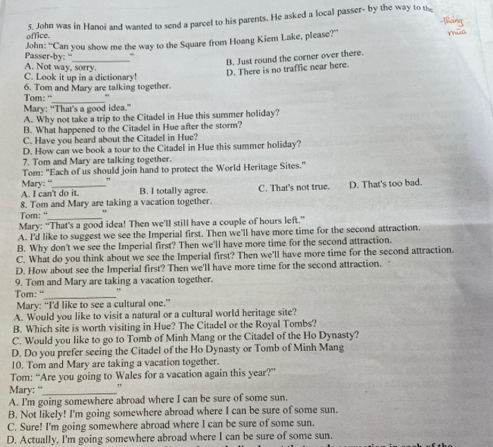 John was in Hanoi and wanted to send a parcel to his parents. He asked a local passer- by the way to the
office.
John: “Can you show me the way to the Square from Hoang Kiem Lake, please?”
Passer-by: “
_
B. Just round the corner over there.
A. Not way, sorry.
D. There is no traffic near here.
C. Look it up in a dictionary!
6. Tom and Mary are talking together.
_
Tom: “ ,,
Mary: “That’s a good idea.”
A. Why not take a trip to the Citadel in Hue this summer holiday?
B. What happened to the Citadel in Hue after the storm?
C. Have you heard about the Citadel in Hue?
D. How can we book a tour to the Citadel in Hue this summer holiday?
7. Tom and Mary are talking together.
Tom: "Each of us should join hand to protect the World Heritage Sites."
Mary: “ "
A. I can't do it. B. I totally agree. C. That's not true. D. That's too bad.
8. Tom and Mary are taking a vacation together.
Tom: “_ ,
Mary: “That’s a good idea! Then we'll still have a couple of hours left.”
A. I'd like to suggest we see the Imperial first. Then we'll have more time for the second attraction.
B. Why don't we see the Imperial first? Then we'll have more time for the second attraction.
C. What do you think about we see the Imperial first? Then we'll have more time for the second attraction.
D. How about see the Imperial first? Then we'll have more time for the second attraction.
9. Tom and Mary are taking a vacation together.
Tom: “_
Mary: “I’d like to see a cultural one.”
A. Would you like to visit a natural or a cultural world heritage site?
B. Which site is worth visiting in Hue? The Citadel or the Royal Tombs?
C. Would you like to go to Tomb of Minh Mang or the Citadel of the Ho Dynasty?
D. Do you prefer seeing the Citadel of the Ho Dynasty or Tomb of Minh Mang
10. Tom and Mary are taking a vacation together.
Tom: “Are you going to Wales for a vacation again this year?”
Mary: “_
A. I'm going somewhere abroad where I can be sure of some sun.
B. Not likely! I'm going somewhere abroad where I can be sure of some sun.
C. Sure! I'm going somewhere abroad where I can be sure of some sun.
D. Actually, I'm going somewhere abroad where I can be sure of some sun.