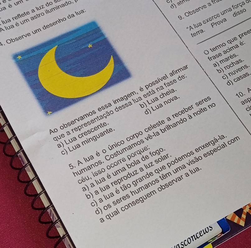 a é um
lua reflete a luz do s
A lua é um astro iluminado, 
a
d)atm
9. Observe a fr
A lua exerce uma força o
erra. Prova diss
. Observe um desenho da lua
O termo que preé
b) rochas.
c) nuvens.
d) casas
o observamos essa imagem, é possível afirm frase acima é:
10.A
ue a representação dessa lua está na fase d a) marés.
asp
ci
a) Lua crescente b) Lua cheia
c) Lua minguante d) Lua nova.
A lua é o único corpo celeste a receber ser
umanos. Costumamos vê-la brilhando à noite
séu, isso ocorre porque
) a lua é uma bola de fogo
a lua é tão grande que podemos enxergá-
os seres humanos têm uma visão especial co
) a lua reproduz a luz sola
qual conseguem observar a lu
nsconcews