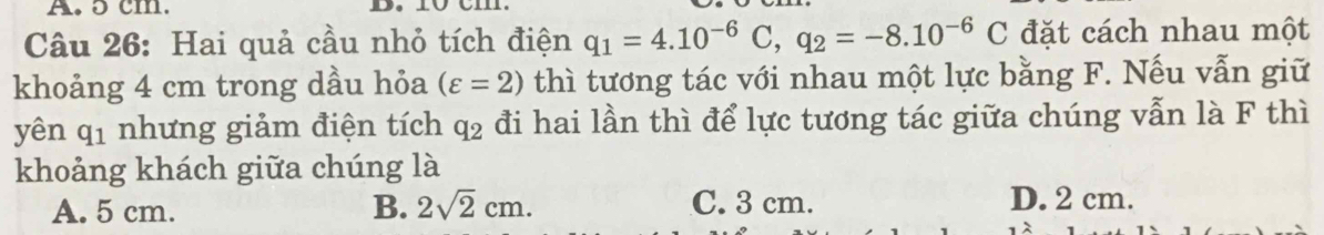 ɔ cm.
Câu 26: Hai quả cầu nhỏ tích điện q_1=4.10^(-6)C, q_2=-8.10^(-6)C đặt cách nhau một
khoảng 4 cm trong dầu hỏa (varepsilon =2) thì tương tác với nhau một lực bằng F. Nếu vẫn giữ
yên q_1 nhưng giảm điện tích q_2 đi hai lần thì để lực tương tác giữa chúng vẫn là F thì
khoảng khách giữa chúng là
A. 5 cm. B. 2sqrt(2)cm. C. 3 cm. D. 2 cm.