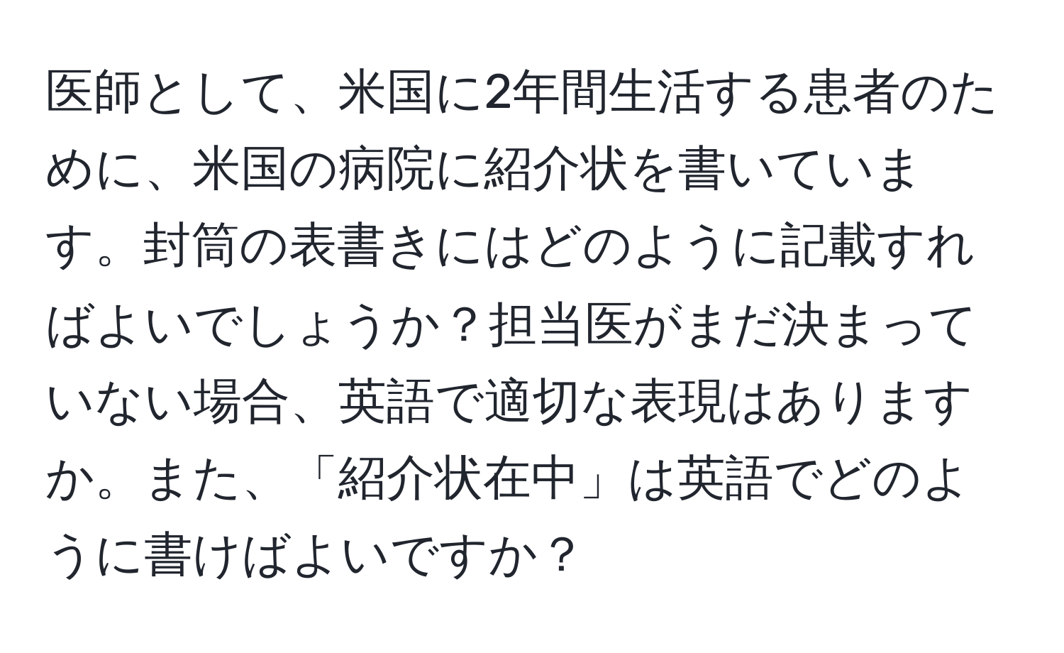 医師として、米国に2年間生活する患者のために、米国の病院に紹介状を書いています。封筒の表書きにはどのように記載すればよいでしょうか？担当医がまだ決まっていない場合、英語で適切な表現はありますか。また、「紹介状在中」は英語でどのように書けばよいですか？