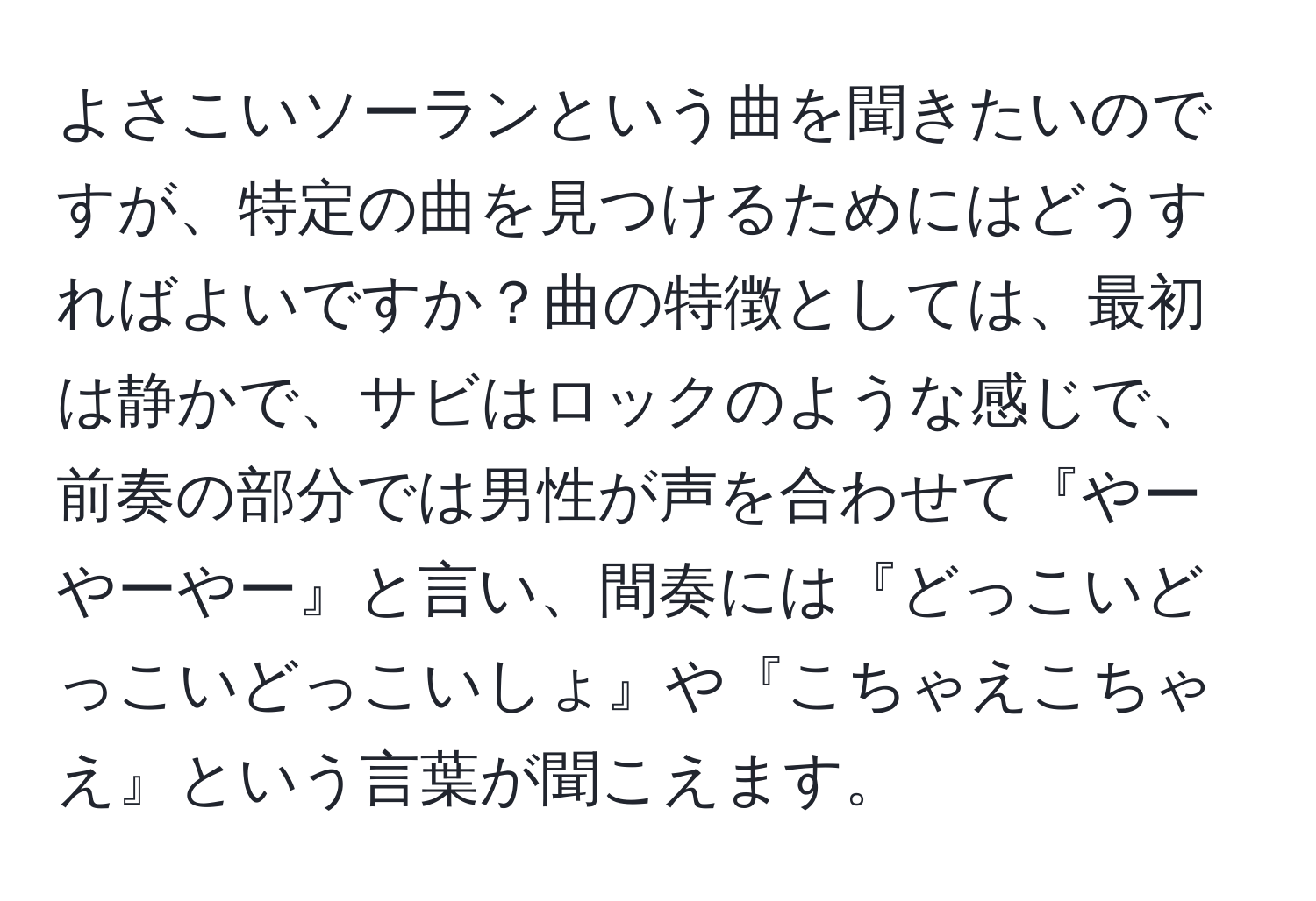 よさこいソーランという曲を聞きたいのですが、特定の曲を見つけるためにはどうすればよいですか？曲の特徴としては、最初は静かで、サビはロックのような感じで、前奏の部分では男性が声を合わせて『やーやーやー』と言い、間奏には『どっこいどっこいどっこいしょ』や『こちゃえこちゃえ』という言葉が聞こえます。