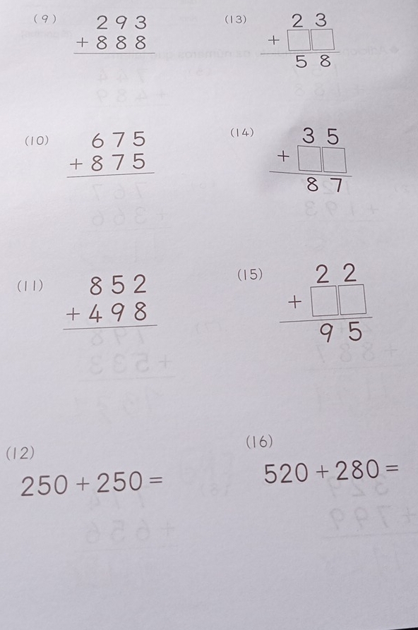 (9) beginarrayr 293 +888 hline endarray (13) beginarrayr 23 +□ □  hline 58endarray
(10) beginarrayr 675 +875 hline endarray (14)
beginarrayr 35 +□  hline 87endarray
(11) beginarrayr 852 +498 hline endarray
(15)
beginarrayr 2.2 +□  hline 95endarray
(16) 
(12)
250+250=
520+280=
