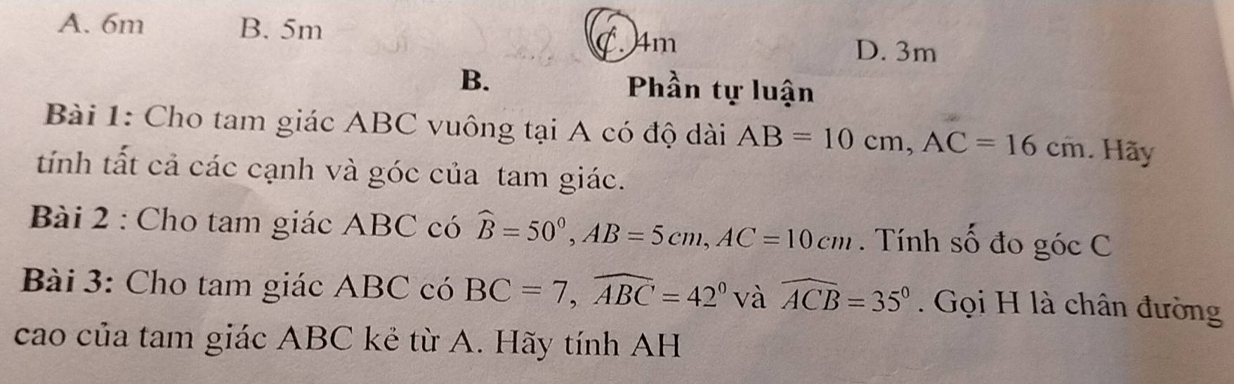 A. 6m B. 5m . 4m D. 3m
B. Phần tự luận
Bài 1: Cho tam giác ABC vuông tại A có độ dài AB=10cm, AC=16cm. Hãy
tính tất cả các cạnh và góc của tam giác.
Bài 2 : Cho tam giác ABC có widehat B=50°, AB=5cm, AC=10cm. Tính số đo góc C
Bài 3: Cho tam giác ABC có BC=7, widehat ABC=42° và widehat ACB=35°. Gọi H là chân đường
cao của tam giác ABC kẻ từ A. Hãy tính AH