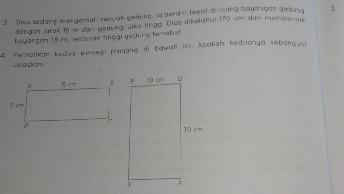 Dias sedang mengamati sebuah gedung, la berdiri tepat di ujung bayangan gedung 2. 
dengan jarak 16 m dari gedung. Jika tinggi Dias diketahui 170 cm dan membentuk 
bayangan 1,8 m, tentukan tinggi gedung tersebut. 
4. Perhatikan kedua persegi panjang di bawah ini, Apakah keduanya sebangun? 
Jelaskan.