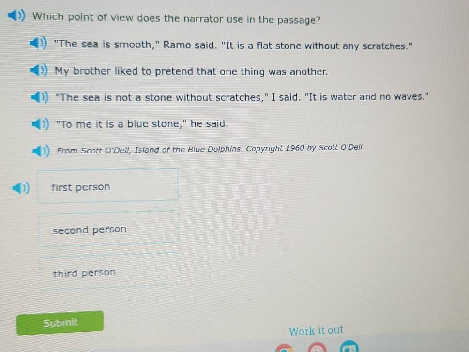 Which point of view does the narrator use in the passage?
"The sea is smooth," Ramo said. "It is a flat stone without any scratches."
My brother liked to pretend that one thing was another.
"The sea is not a stone without scratches," I said. "It is water and no waves."
"To me it is a blue stone," he said.
From Scott O'Dell, Island of the Blue Dolphins. Copyright 1960 by Scott O'Dell
first person
second person
third person
Submit
Work it out