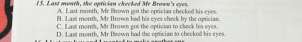 Last month, the optician checked Mr Brown’s eyes.
A. Last month, Mr Brown got the optician checked his eyes.
B. Last month, Mr Brown had his eyes check by the optician.
C. Last month, Mr Brown got the optician to check his eyes.
D. Last month, Mr Brown had the optician to checked his eyes.