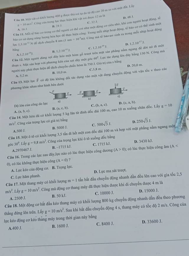 Câu 10, Một vật có khối lượng 400 g được thá roi tự đo từ độ cao 20 m so với mật đất. Lấy
y=10m/s^2 Công của trọng lực thực hiện khi vật rơi được 12 m là D. 48 J.
A. 16 J. B. 24 J. C. 32 J
Câu 11. Mỗi tế báo cơ trong cơ thể người có thể coi như một động cơ siêu nhỏ, khi con người hoạt động, tế
bào cơ sử dụng năng lượng hóa học để thực hiện công. Trong mỗi nhịp hoạt động, tế bào cơ có thể sinh một
lực 1.5.10^(-12) √ đề dịch chuyển 8 nm (1nm-10^(-2)m) 0. Công mà tế bào cơ sinh ra trong mỗi nhịp hoạt động
bảng
A. 1,2.10^(-20)J. B. 1.2.10^(-11)J. C. 1,2,10^(-14)J.
D.
Câu 12. Một người dùng sợi đây kéo một hòm gỗ trượt trên mặt sản phẳng nằm ngang để đời nó đi một 1,2.10^(-17)J.
đoạn s. Mặt sản hợp với phương kéo của sợi dây một góc 60° Lực tác dụng lên dây bằng 150 N. Công mà
người này phái thực hiện để dịch chuyển chiếc hòm là 750 J. Giá trị của s bằng
A. 5,2 m B. 10,0 m. C.5.8 m D. 20,0 m.
Câu 13. Một lực vector F có độ lớn không đổi tác dụng vào một vật đang chuyển động với vận tốc v theo các
phương khác nhau như hình bên dưới
2
F F
      
Độ lớn của công do lực a) bì c)
A. (a,b,c), B. (a,c,b). C. (b,a,c). D. (c,a,b).
Câu 14. Một hòn đá có khối lượng 5 kg lăn từ dinh dốc dài 100 m, cao 10 m xuống chân dốc. Lấy g=10
m/s^2. Công của trọng lực có giá trị bằng
A.500 J. B. 5000 J. C. 500sqrt(3)J. D. 250sqrt(3)J.
Câu 15. Một ô tô có khối lượng 3,5 tấn đi hết một con dốc dài 100 m và hợp với mặt phẳng nằm ngang một
góc 30°. Lầy g=9.8m/s^2. Công của trọng lực khi ô tô xuống đốc bằng
A.2970467 J. B. −1715 kJ. C. 1715 kJ. D. 3430 kJ.
Câu 16. Trong các lực sau đây,lực nào có lúc thực hiện công dương (A>0) ó   thực hiện công âm (A < 
0), có lúc không thực hiện công (A=0) ?
A. Lực kéo của động cơ. B. Trọng lực.
C. Lực hãm phanh. D. Lực ma sát trượt,
Câu 17, Một thang máy có khối lượng m=1 tấn bắt đầu chuyển động nhanh dần đều lên cao với gia tốc 2,5
m/s^2. Lấy g=10m/s^2. Công mà động cơ thang máy đã thực hiện được khi di chuyển được 4 m là
A. 2500 J. B. 50 kJ. C. 10000 J. D. 15000 J.
Câu 18. Một động cơ bắt đầu kéo thang máy có khối lượng 800 kg chuyển động nhanh dần đều theo phương
thắng đứng lên trên. Lấy g=10m/s^2 Sau khi bắt đầu chuyển động 4 s, thang máy có tốc độ 2 m/s. Công của
lực kéo động cơ kéo thang máy trong thời gian này bằng
A.400 J. B. 1600 J. C. 8400 J. D. 33600 J.