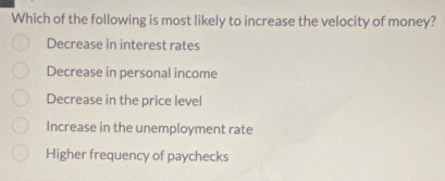 Which of the following is most likely to increase the velocity of money?
Decrease in interest rates
Decrease in personal income
Decrease in the price level
Increase in the unemployment rate
Higher frequency of paychecks