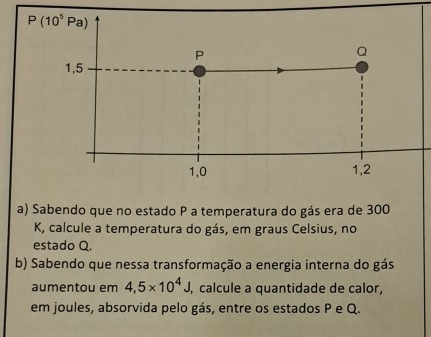 Sabendo que no estado P a temperatura do gás era de 300
K, calcule a temperatura do gás, em graus Celsius, no
estado Q.
b) Sabendo que nessa transformação a energia interna do gás
aumentou em 4,5* 10^4J, , calcule a quantidade de calor,
em joules, absorvida pelo gás, entre os estados P e Q.