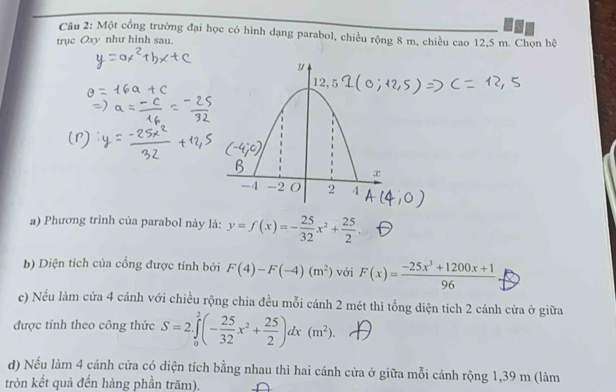 Một cổng trường đại học có hình dạng parabol, chiều rộng 8 m, chiều cao 12,5 m. Chọn hệ 
trục Oxy như hình sau. 
a) Phương trình của parabol này là: y=f(x)=- 25/32 x^2+ 25/2 . 
b) Diện tích của cồng được tính bởi F(4)-F(-4)(m^2) với F(x)= (-25x^3+1200x+1)/96 
c) Nếu làm cửa 4 cánh với chiều rộng chia đều mỗi cánh 2 mét thì tổng diện tích 2 cánh cửa ở giữa 
được tính theo công thức S=2.∈tlimits _0^(2(-frac 25)32x^2+ 25/2 )dx(m^2). 
d) Nếu làm 4 cánh cửa có diện tích bằng nhau thì hai cánh cửa ở giữa mỗi cánh rộng 1,39 m (làm 
tròn kết quả đến hàng phần trăm).