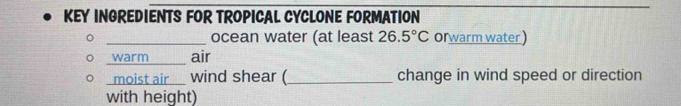 KEY INGREDIENTS FOR TROPICAL CYCLONE FORMATION 
_ocean water (at least 26.5°C orwarm water ) 
_warm_ air 
moist air_ > wind shear (_ change in wind speed or direction 
with height)