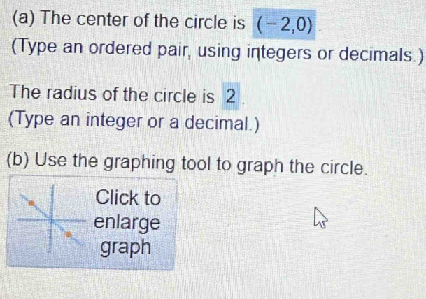 The center of the circle is (-2,0)
(Type an ordered pair, using integers or decimals.) 
The radius of the circle is 2. 
(Type an integer or a decimal.) 
(b) Use the graphing tool to graph the circle. 
Click to 
enlarge 
graph