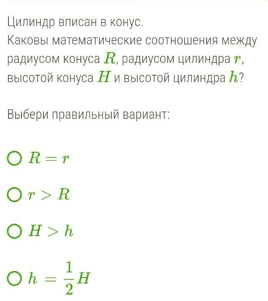 Цилиндр влисан в конус.
Каковы математические соотношения между
радиусом конуса К, радиусом цилиндра г,
выΙсотой конуса Н ивысотой цилиндраん?
Βыбери πравильный вариант:
R=r
r>R
H>h
h= 1/2 H