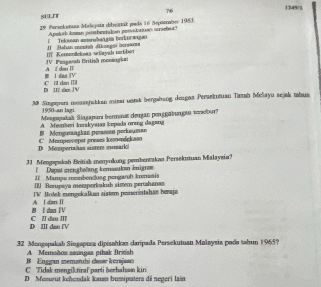 76
1249/1
SULIT
29 Persekutuan Malaysia dibentuk pada 16 September 1963.
Apakah kesan pembentukan persekutuan tersebut?
I Tekanan antarabangsa berkurangan
II Bahan mentah dikongsi bersama
III Kemerdekaan wilayah terlibat
IV Pengaruh British meningkat
A I dan II
B I dan IV
C II dan III
D III dan lV
30 Singapura menunjukkan minat untuk bergabung dengan Persekutuan Tanah Melayu sejak tahun
1950-an lagi.
Mengapakah Singapura berminat dengan penggabungan tersebut?
A Memberi kerakyatan kepada orang dagang
B Mengurangkan perasaan perksuman
C Mempercepat proses kemendckaan
D Mempertahan sistem monarki
31 Mengapakah British menyokong pembentukan Persekutuan Malaysia?
I Dapat menghalang kemasukan imigran
II Mampu membendung pengaruh komunis
III Berupaya memperkukuh sistem pertahanan
IV Boleh mengekalkan sistem pemerintahan beraja
A I dan II
B I dan IV
C II dan III
D Ill dan IV
32 Mengapakah Singapura dipisahkan daripada Persekutuan Malaysia pada tahun 1965?
A Memohon naungan pîhak British
B Enggan mematuhi dasar kerajaan
C Tidak mengiktiraf parti berhaluan kiri
D Menurut kehendak kaum bumiputera di negeri lain