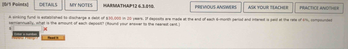 DETAILS MY NOTES HARMATHAP12 6.3.010. PREVIOUS ANSWERS ASK YOUR TEACHER PRACTICE ANOTHER 
A sinking fund is established to discharge a debt of $30,000 in 20 years. If deposits are made at the end of each 6-month period and interest is paid at the rate of 6%, compounded 
semiannually, what is the amount of each deposit? (Round your answer to the nearest cent.) 
. x 
e ed K r Enter a number Read It