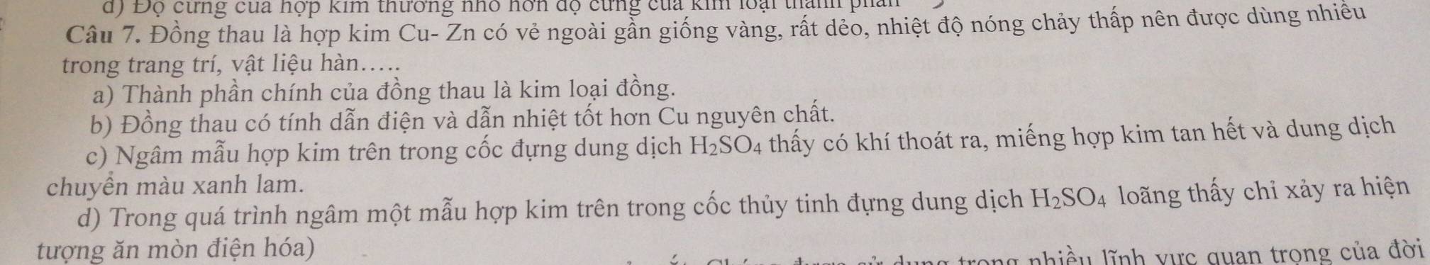 d) Độ cừng cua hợp kim thường nhỏ hơn độ cừng của kim loại thanh pha
Câu 7. Đồng thau là hợp kim Cu- Zn có vẻ ngoài gần giống vàng, rất dẻo, nhiệt độ nóng chảy thấp nên được dùng nhiều
trong trang trí, vật liệu hàn....
a) Thành phần chính của đồng thau là kim loại đồng.
b) Đồng thau có tính dẫn điện và dẫn nhiệt tốt hơn Cu nguyên chất.
c) Ngâm mẫu hợp kim trên trong cốc đựng dung dịch H_2SO_4 thấy có khí thoát ra, miếng hợp kim tan hết và dung dịch
chuyền màu xanh lam.
d) Trong quá trình ngâm một mẫu hợp kim trên trong cốc thủy tinh đựng dung dịch H_2SO_4 loãng thấy chỉ xảy ra hiện
tượng ăn mòn điện hóa)
ng nhiều lĩnh vực quan trong của đời