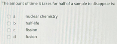 The amount of time it takes for half of a sample to disappear is:
a nuclear chemistry
b half-life
C fission
d fusion