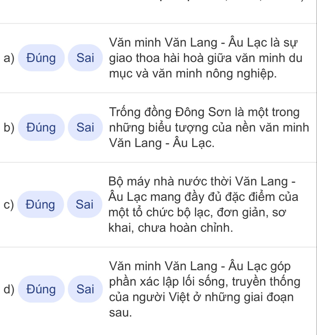 Văn minh Văn Lang - Âu Lạc là sự 
a) Đúng Sai giao thoa hài hoà giữa văn minh du 
mục và văn minh nông nghiệp. 
Trống đồng Đông Sơn là một trong 
b) Đúng Sai những biểu tượng của nền văn minh 
Văn Lang - Âu Lạc. 
Bộ máy nhà nước thời Văn Lang - 
Âu Lạc mang đầy đủ đặc điểm của 
c) Đúng Sai một tổ chức bộ lạc, đơn giản, sơ 
khai, chưa hoàn chỉnh. 
Văn minh Văn Lang - Âu Lạc góp 
phần xác lập lối sống, truyền thống 
d) Đúng Sai 
của người Việt ở những giai đoạn 
sau.