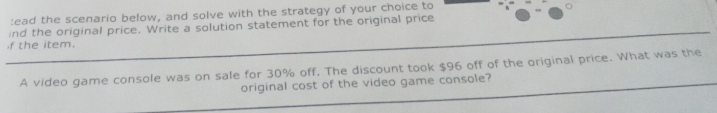 ead the scenario below, and solve with the strategy of your choice to 
ind the original price. Write a solution statement for the original price 
if the item. 
A video game console was on sale for 30% off. The discount took $96 off of the original price. What was the 
original cost of the video game console?