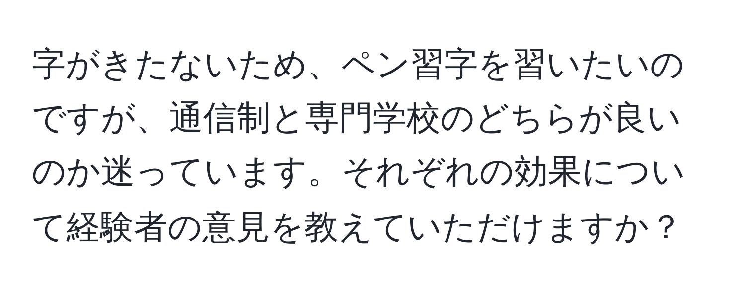 字がきたないため、ペン習字を習いたいのですが、通信制と専門学校のどちらが良いのか迷っています。それぞれの効果について経験者の意見を教えていただけますか？