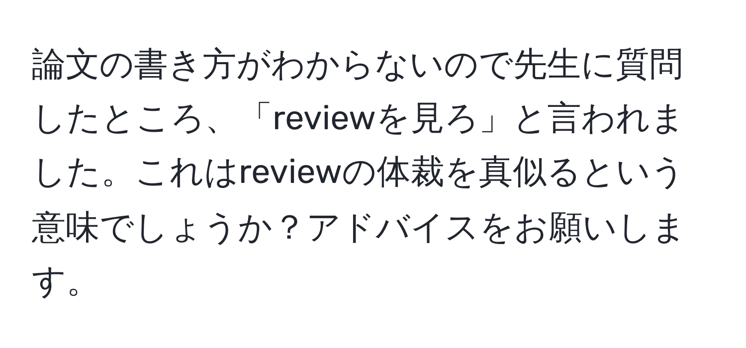 論文の書き方がわからないので先生に質問したところ、「reviewを見ろ」と言われました。これはreviewの体裁を真似るという意味でしょうか？アドバイスをお願いします。