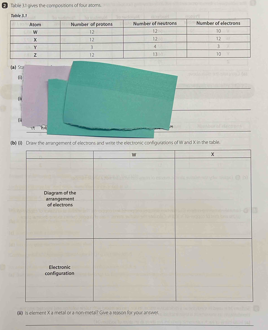 Table 3.1 gives the compositions of four atoms. 
Table 3 
(a) Sta 
(i) 
(ii 
(ii 
ha 
n 
(b) (i) Draw the arrangement of electrons and write the electronic configurations of W and X in the table. 
(ii) Is element X a metal or a non-metal? Give a reason for your answer. 
_